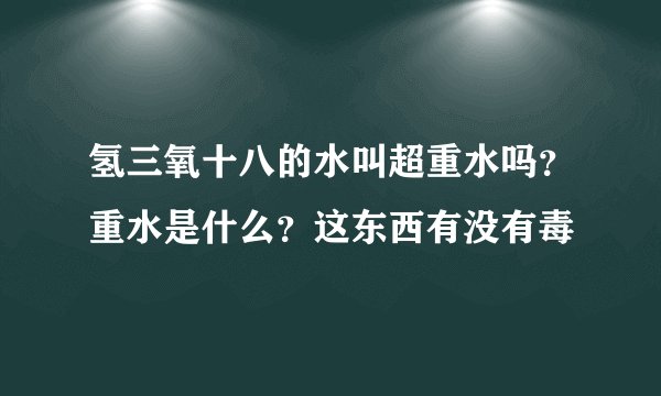 氢三氧十八的水叫超重水吗？重水是什么？这东西有没有毒