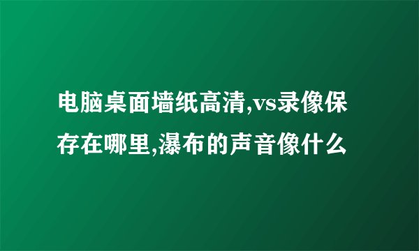 电脑桌面墙纸高清,vs录像保存在哪里,瀑布的声音像什么