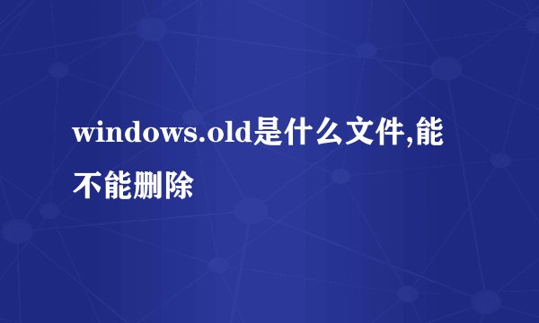 windows.old是什么文件,能不能删除