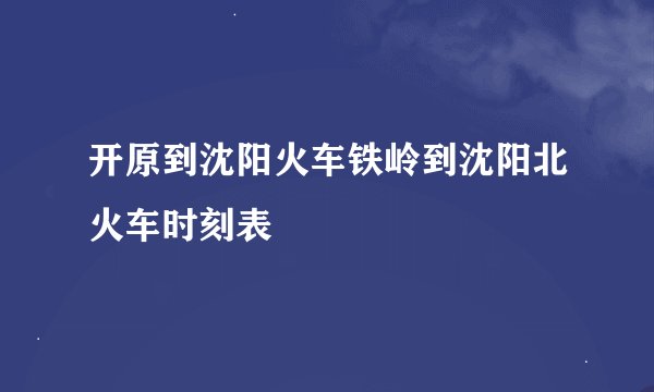 开原到沈阳火车铁岭到沈阳北火车时刻表