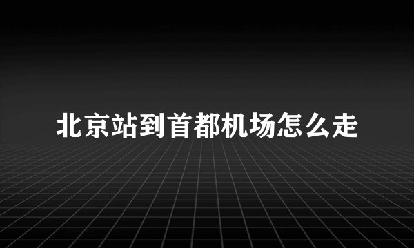 北京站到首都机场怎么走