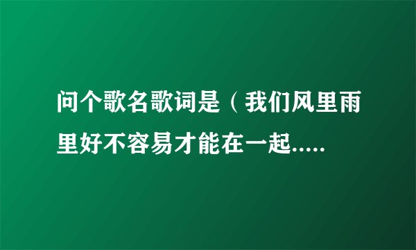 问个歌名歌词是（我们风里雨里好不容易才能在一起.....郑源还是欢子唱了的）