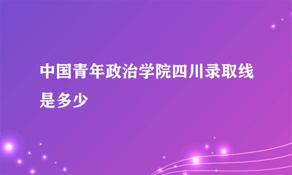中国青年政治学院四川录取线是多少