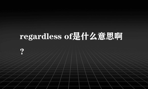 regardless of是什么意思啊？