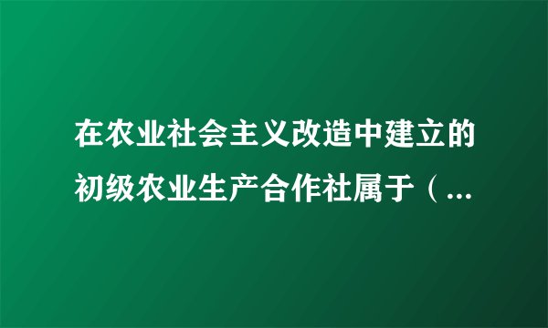 在农业社会主义改造中建立的初级农业生产合作社属于（　　）。