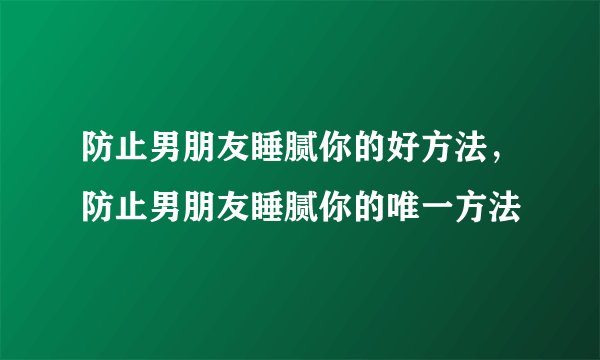防止男朋友睡腻你的好方法，防止男朋友睡腻你的唯一方法