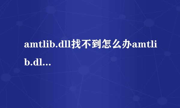 amtlib.dll找不到怎么办amtlib.dll丢失解决方法