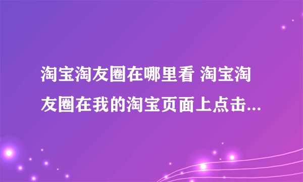 淘宝淘友圈在哪里看 淘宝淘友圈在我的淘宝页面上点击淘友圈即可查看