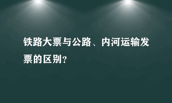 铁路大票与公路、内河运输发票的区别？