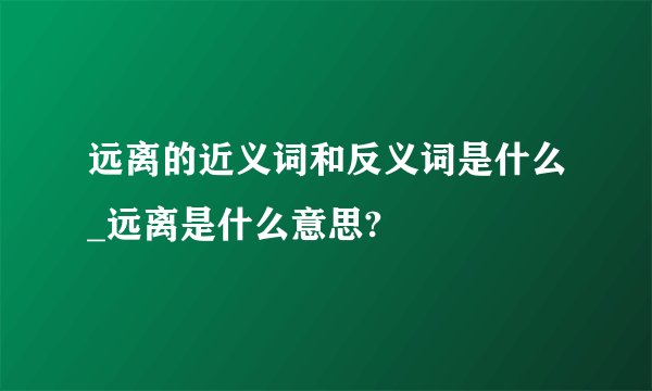 远离的近义词和反义词是什么_远离是什么意思?