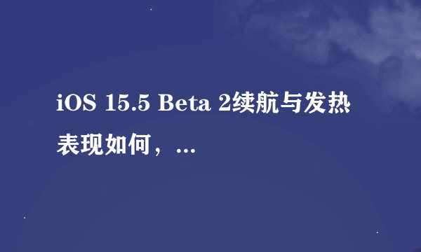 iOS 15.5 Beta 2续航与发热表现如何，是否值得升级？