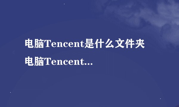 电脑Tencent是什么文件夹 电脑Tencent是什么样的文件夹