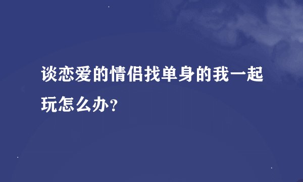 谈恋爱的情侣找单身的我一起玩怎么办？
