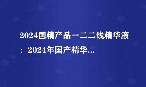2024国精产品一二二线精华液：2024年国产精华液重点覆盖一二线市场