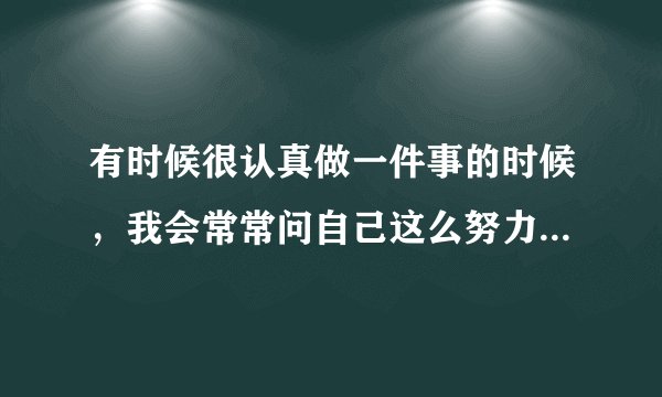 有时候很认真做一件事的时候，我会常常问自己这么努力是为了什么！其实我也回答不出来自己的问题