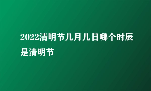 2022清明节几月几日哪个时辰是清明节