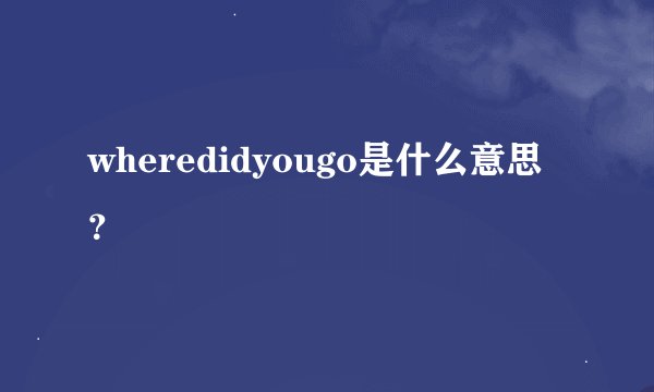wheredidyougo是什么意思？