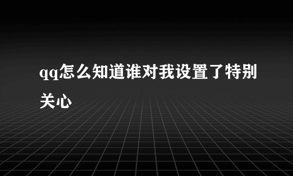qq怎么知道谁对我设置了特别关心