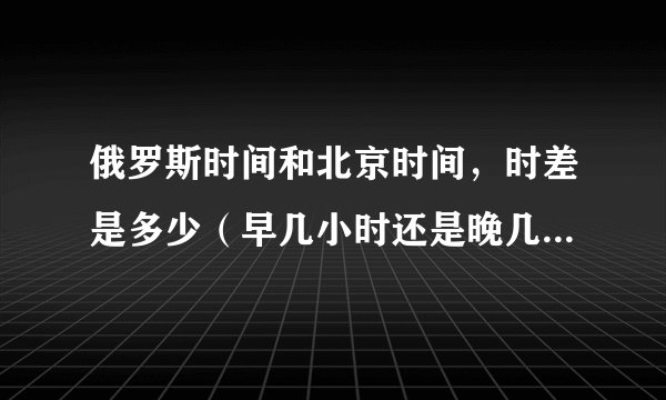 俄罗斯时间和北京时间，时差是多少（早几小时还是晚几小时）？