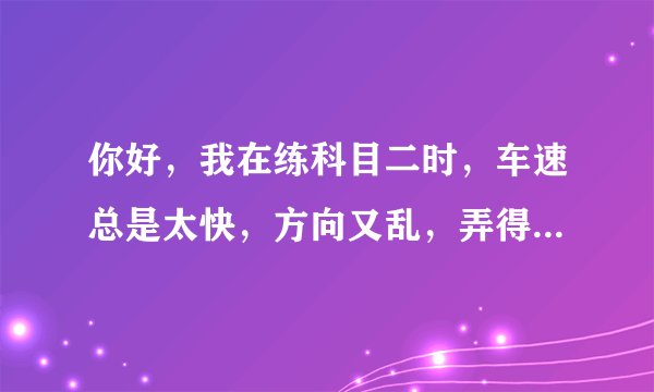 你好，我在练科目二时，车速总是太快，方向又乱，弄得教练老是发脾气，请问有什么好的方向改善吗？