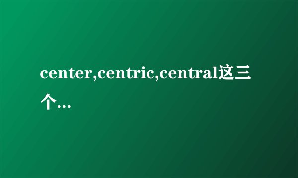 center,centric,central这三个单词有什么区别，再举点例子，谢谢~~~