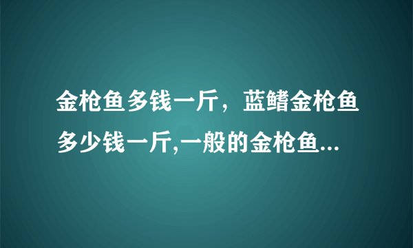 金枪鱼多钱一斤，蓝鳍金枪鱼多少钱一斤,一般的金枪鱼都卖多少钱一斤？