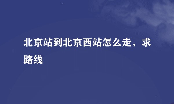 北京站到北京西站怎么走，求路线