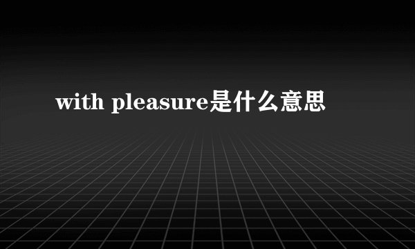 with pleasure是什么意思