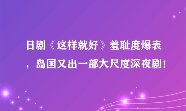 日剧《这样就好》羞耻度爆表，岛国又出一部大尺度深夜剧！