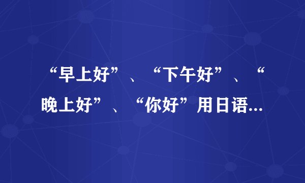 “早上好”、“下午好”、“晚上好”、“你好”用日语分别怎么说？