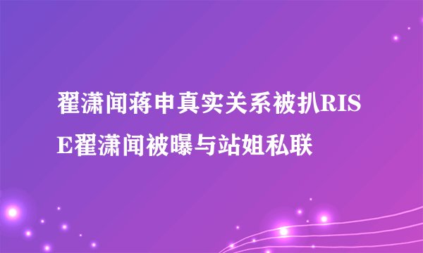 翟潇闻蒋申真实关系被扒RISE翟潇闻被曝与站姐私联