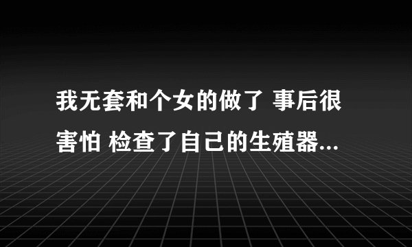 我无套和个女的做了 事后很害怕 检查了自己的生殖器没有破损 现在很担心得艾滋病 就发生了一次关系