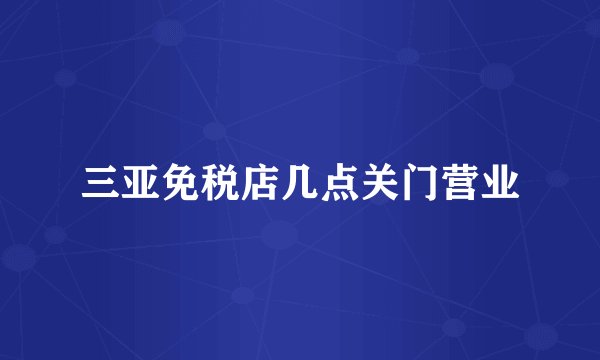三亚免税店几点关门营业