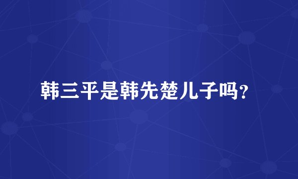 韩三平是韩先楚儿子吗？