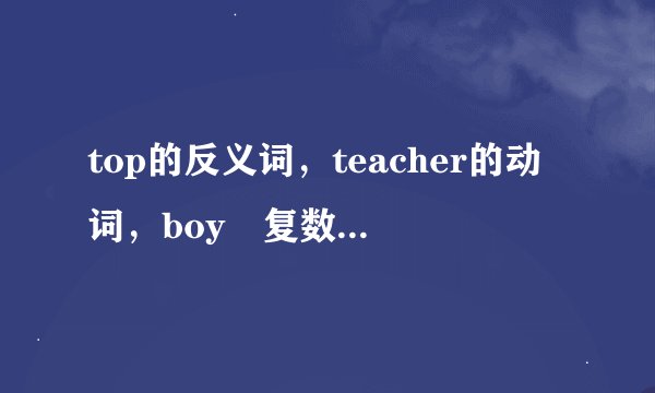 top的反义词，teacher的动词，boy旳复数，baby的复数，box的复数，shop的过去式