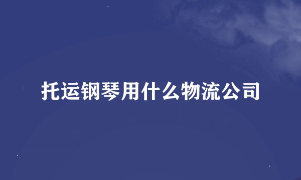 托运钢琴用什么物流公司