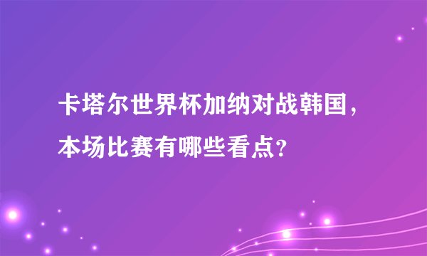 卡塔尔世界杯加纳对战韩国，本场比赛有哪些看点？