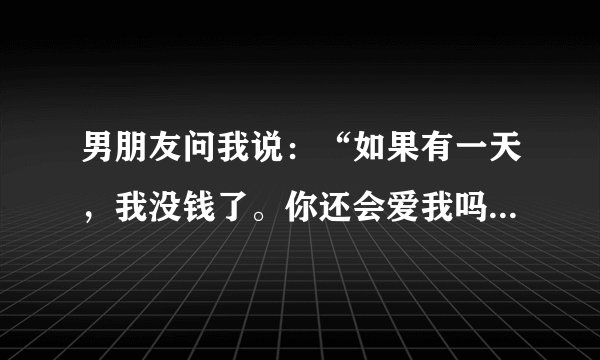 男朋友问我说：“如果有一天，我没钱了。你还会爱我吗？会会在我身边吗？”我爱他又不是爱他的钱，他这是