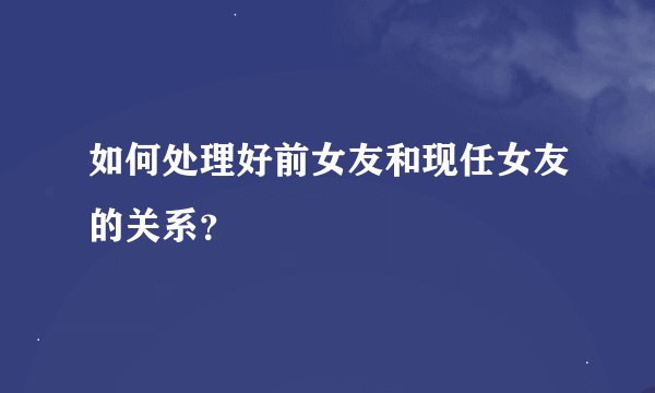 如何处理好前女友和现任女友的关系？
