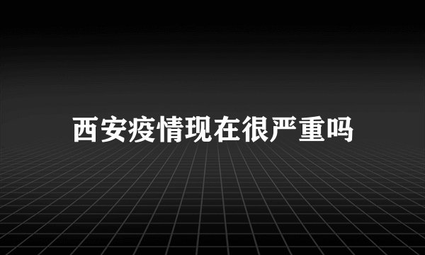 西安疫情现在很严重吗