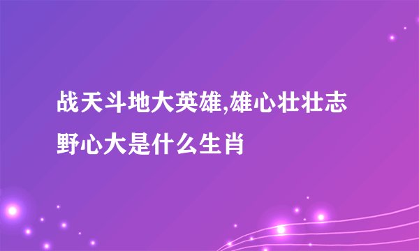 战天斗地大英雄,雄心壮壮志野心大是什么生肖