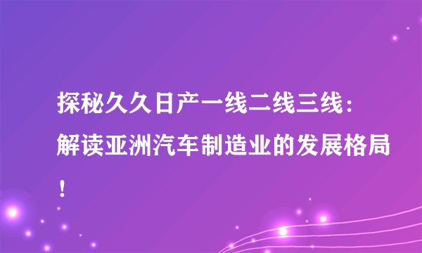探秘久久日产一线二线三线：解读亚洲汽车制造业的发展格局！