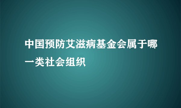 中国预防艾滋病基金会属于哪一类社会组织