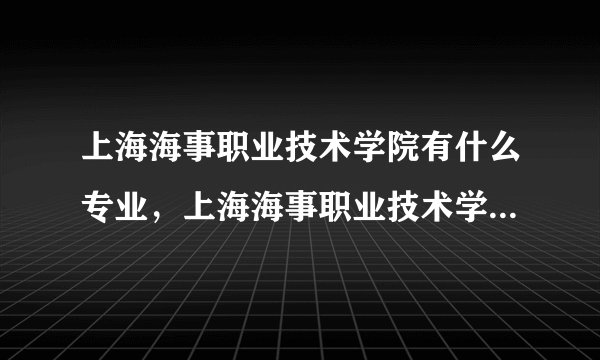 上海海事职业技术学院有什么专业，上海海事职业技术学院招生专业设置情况