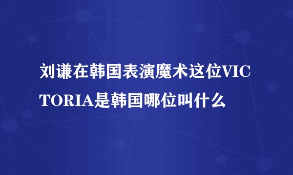刘谦在韩国表演魔术这位VICTORIA是韩国哪位叫什么