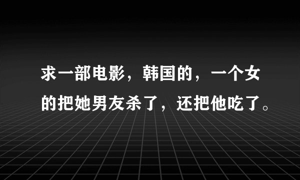 求一部电影，韩国的，一个女的把她男友杀了，还把他吃了。
