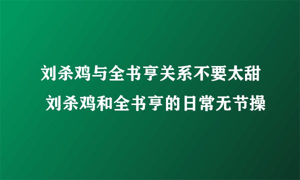 刘杀鸡与全书亨关系不要太甜 刘杀鸡和全书亨的日常无节操