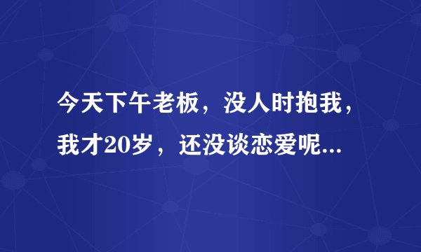 今天下午老板，没人时抱我，我才20岁，还没谈恋爱呢！他都2个孩子了，我该怎么办