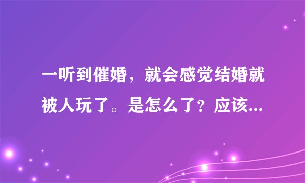 一听到催婚，就会感觉结婚就被人玩了。是怎么了？应该怎么办？