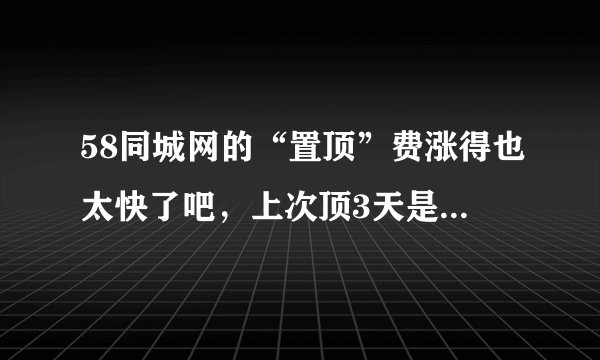 58同城网的“置顶”费涨得也太快了吧，上次顶3天是14块4，今天还想顶就变成50多了，这么贵我只能选赶集了